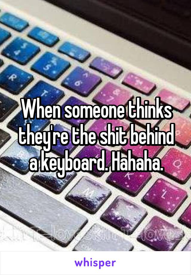 When someone thinks they're the shit behind a keyboard. Hahaha.