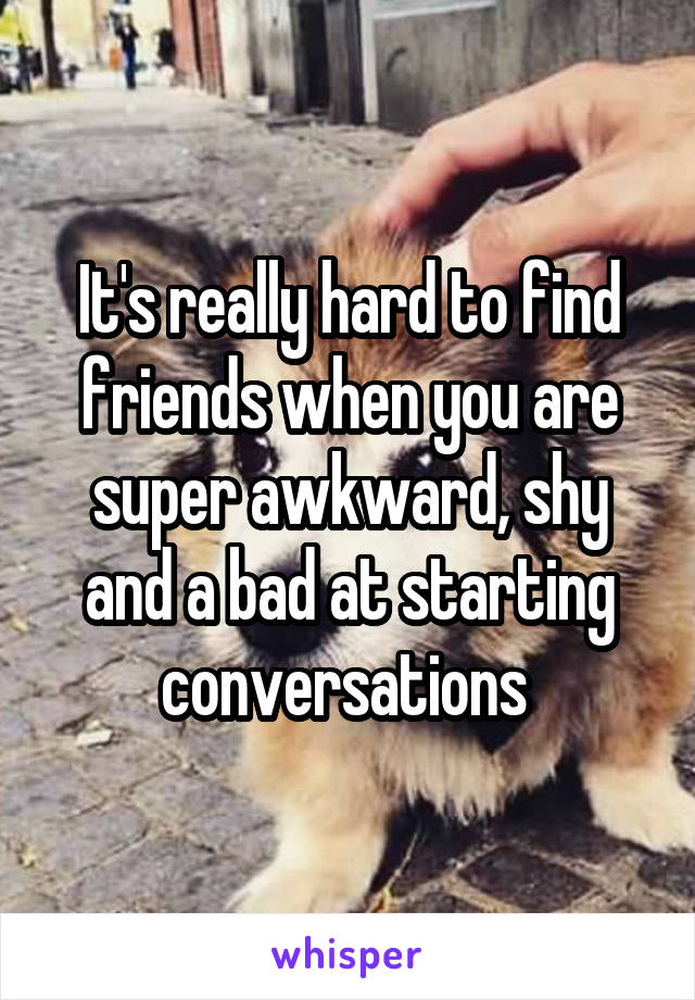 It's really hard to find friends when you are super awkward, shy and a bad at starting conversations 