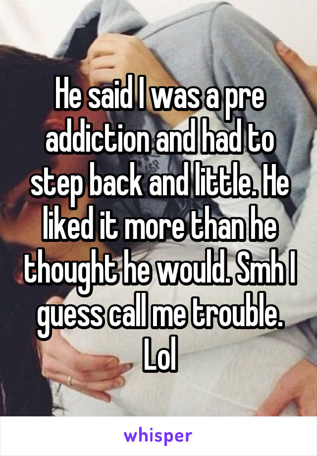 He said I was a pre addiction and had to step back and little. He liked it more than he thought he would. Smh I guess call me trouble. Lol