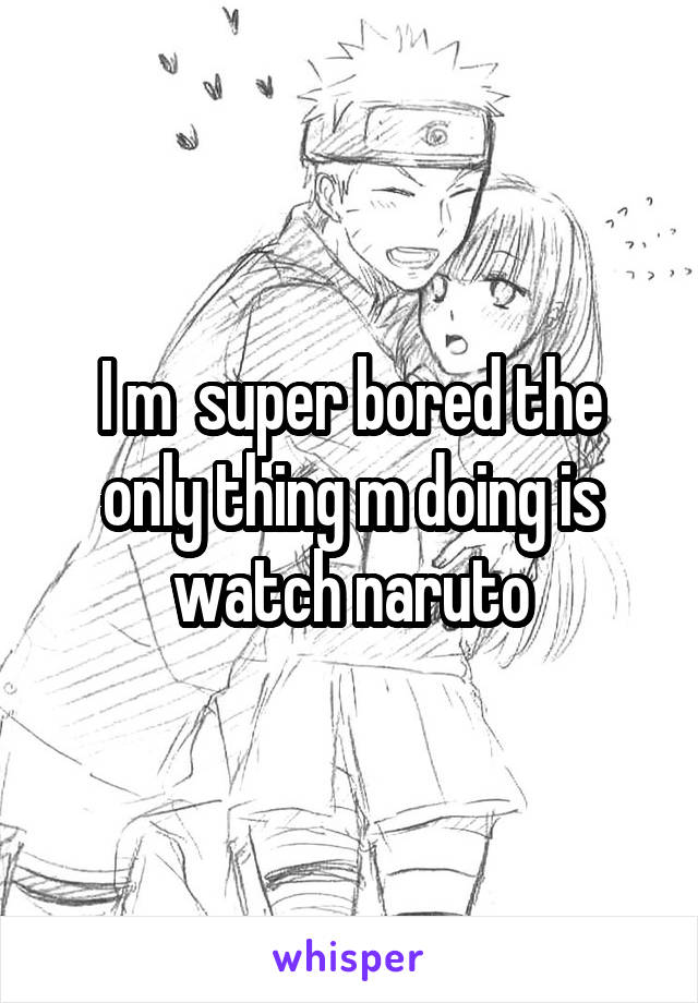 I m  super bored the only thing m doing is watch naruto