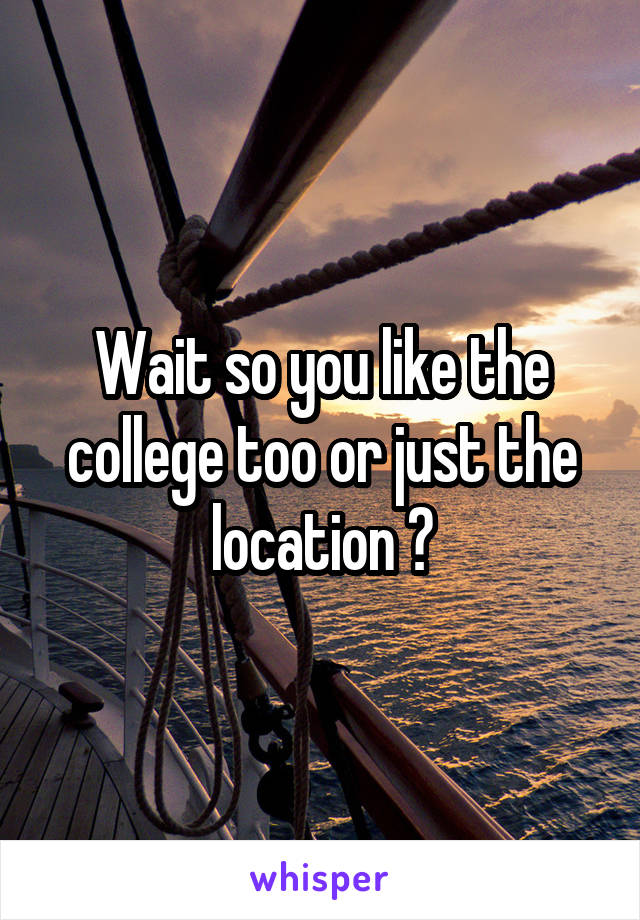 Wait so you like the college too or just the location ?