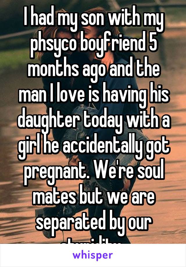 I had my son with my phsyco boyfriend 5 months ago and the man I love is having his daughter today with a girl he accidentally got pregnant. We're soul mates but we are separated by our stupidity. 