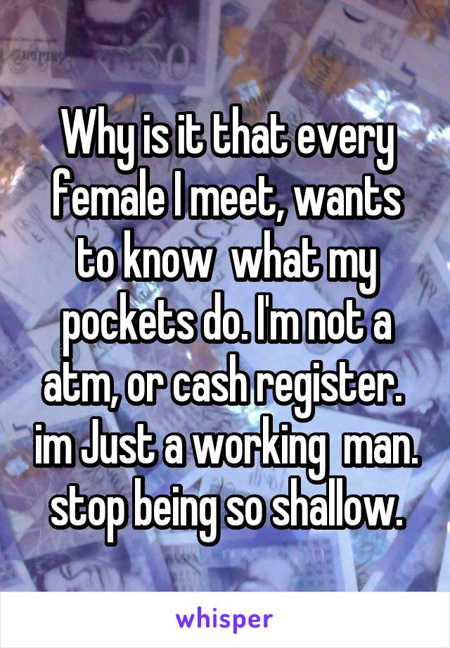 Why is it that every female I meet, wants to know  what my pockets do. I'm not a atm, or cash register.  im Just a working  man. stop being so shallow.