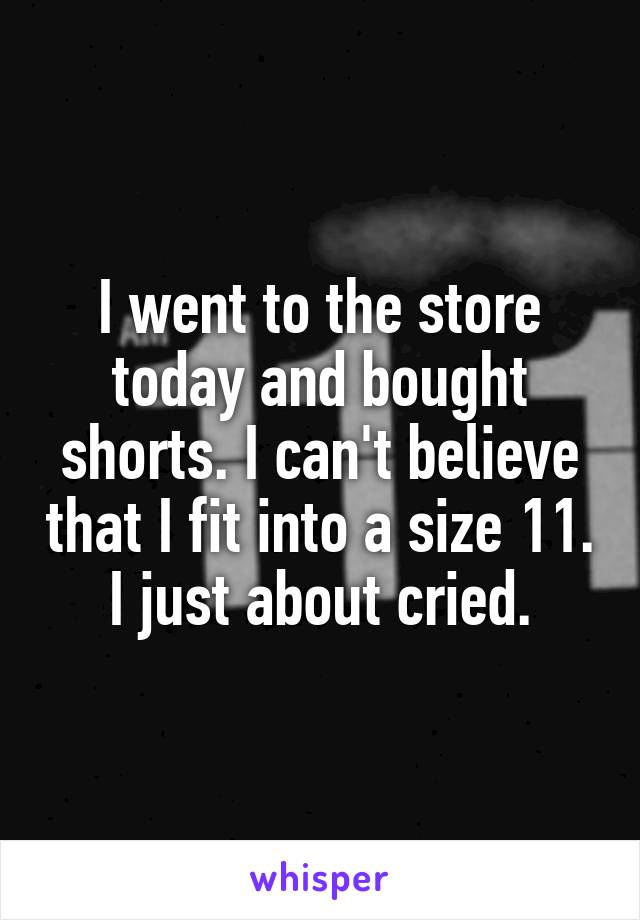 I went to the store today and bought shorts. I can't believe that I fit into a size 11. I just about cried.