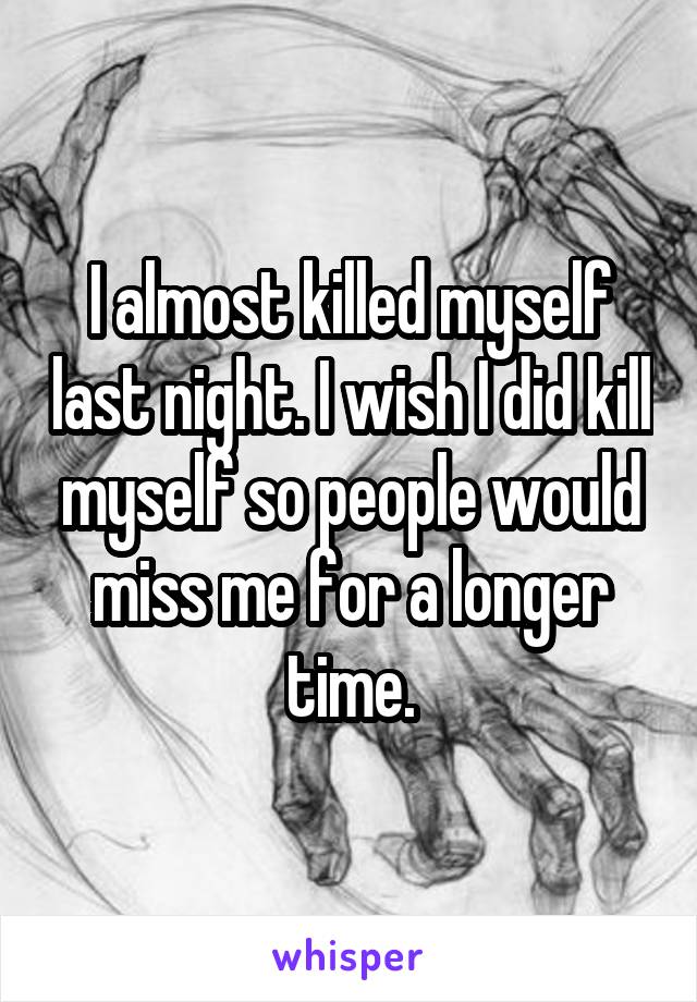 I almost killed myself last night. I wish I did kill myself so people would miss me for a longer time.