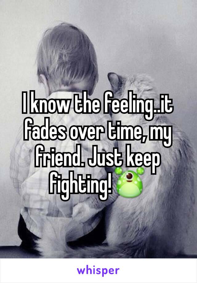 I know the feeling..it fades over time, my friend. Just keep fighting!👾