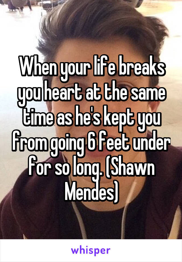 When your life breaks you heart at the same time as he's kept you from going 6 feet under for so long. (Shawn Mendes)