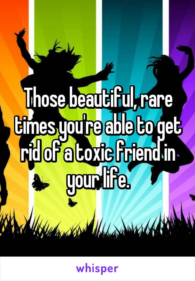 Those beautiful, rare times you're able to get rid of a toxic friend in your life.