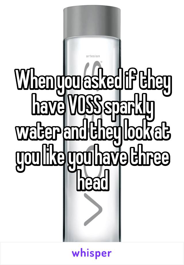 When you asked if they have VOSS sparkly water and they look at you like you have three head