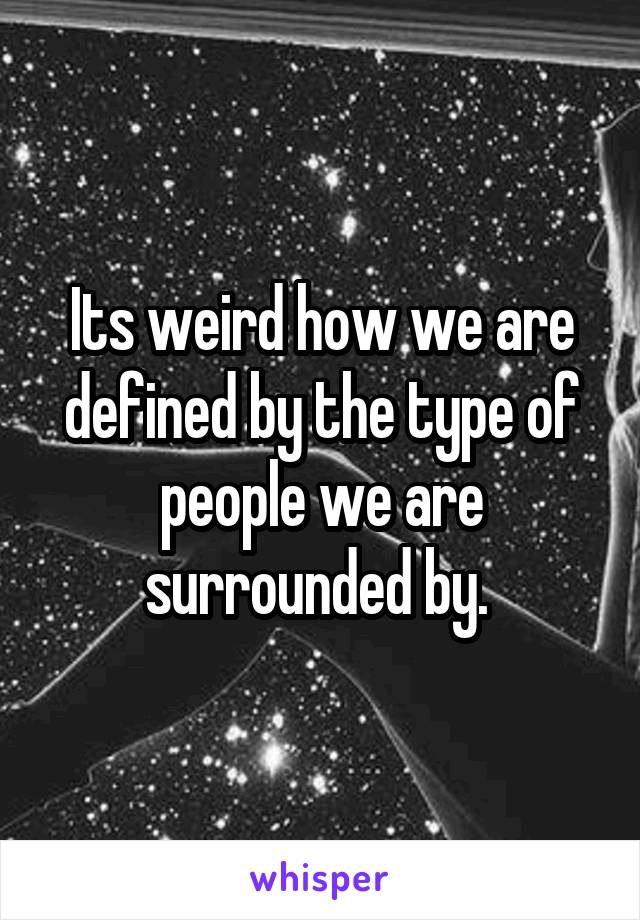 Its weird how we are defined by the type of people we are surrounded by. 