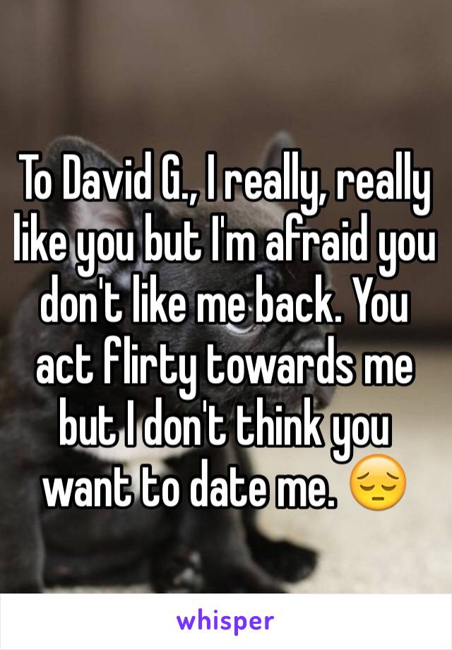 To David G., I really, really like you but I'm afraid you don't like me back. You act flirty towards me but I don't think you want to date me. 😔