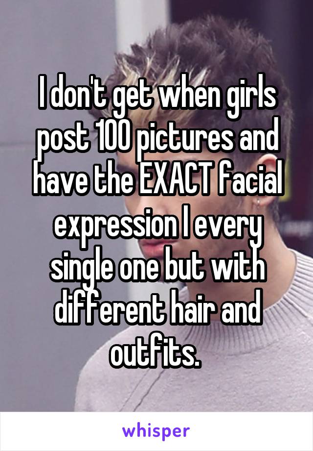 I don't get when girls post 100 pictures and have the EXACT facial expression I every single one but with different hair and outfits. 