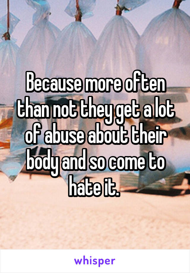 Because more often than not they get a lot of abuse about their body and so come to hate it. 