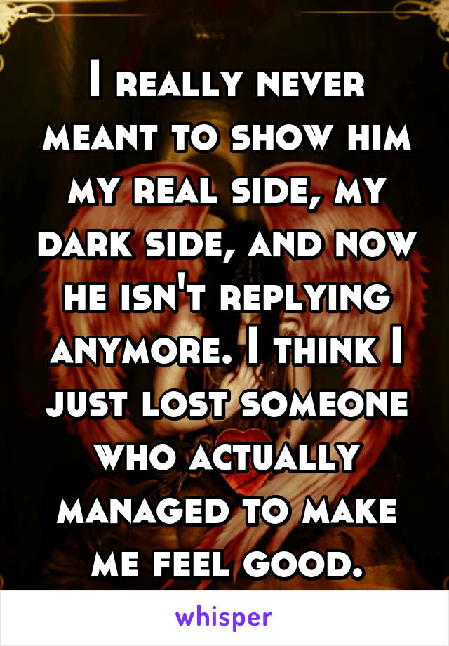 I really never meant to show him my real side, my dark side, and now he isn't replying anymore. I think I just lost someone who actually managed to make me feel good.