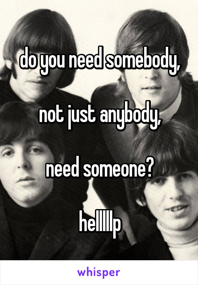 do you need somebody,

not just anybody,

need someone?

helllllp