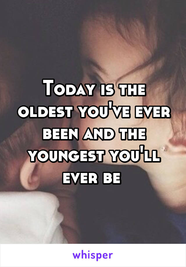 Today is the oldest you've ever been and the youngest you'll ever be 