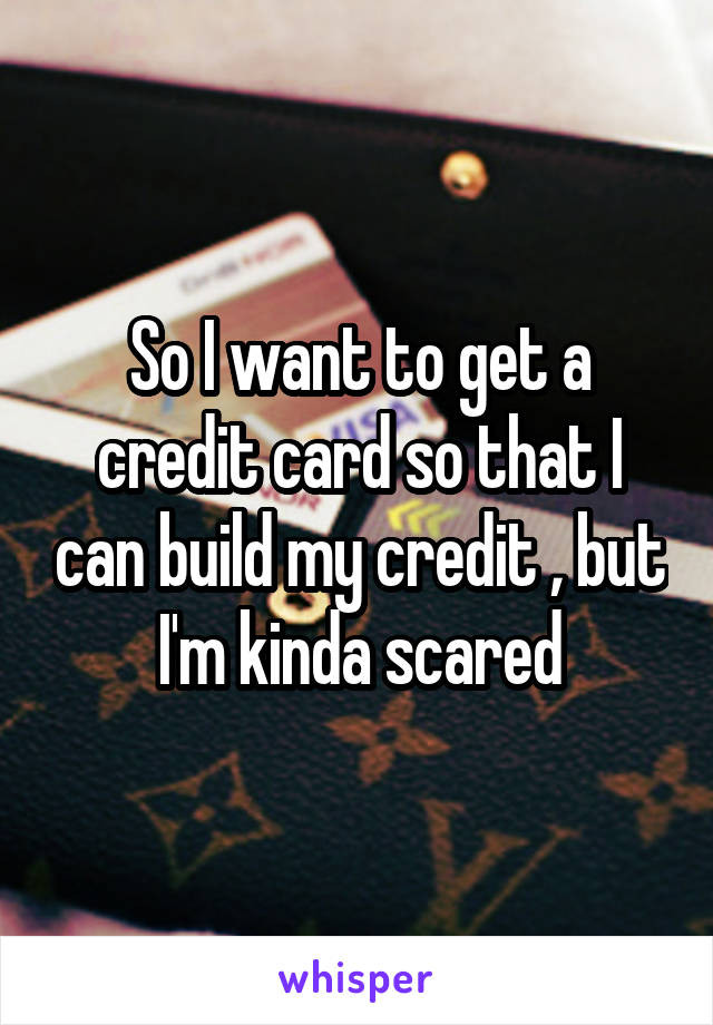 So I want to get a credit card so that I can build my credit , but I'm kinda scared