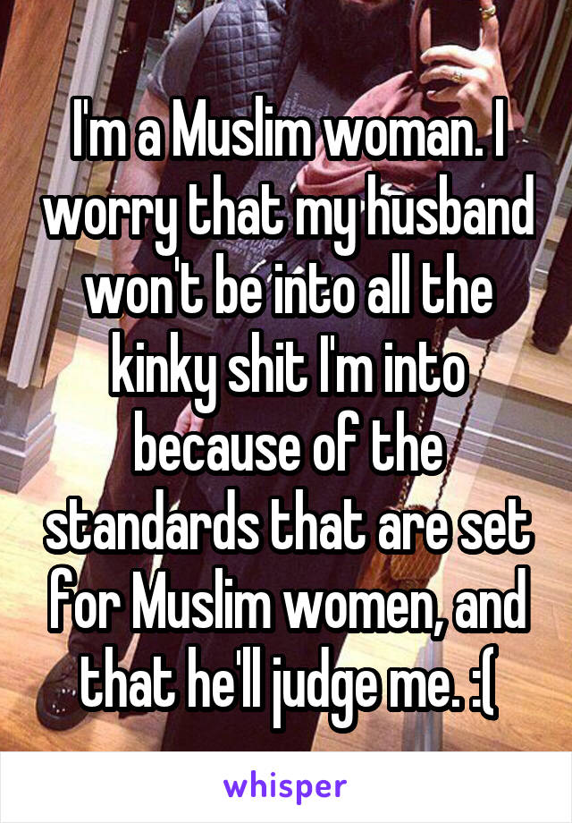 I'm a Muslim woman. I worry that my husband won't be into all the kinky shit I'm into because of the standards that are set for Muslim women, and that he'll judge me. :(