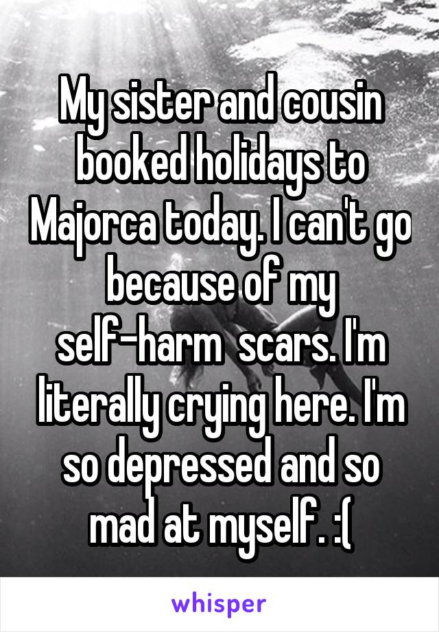 My sister and cousin booked holidays to Majorca today. I can't go because of my self-harm  scars. I'm literally crying here. I'm so depressed and so mad at myself. :(