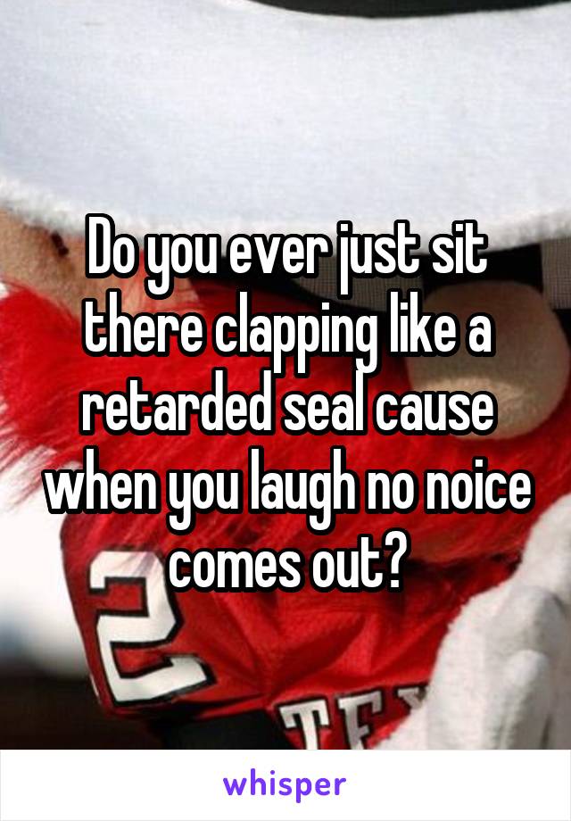 Do you ever just sit there clapping like a retarded seal cause when you laugh no noice comes out?