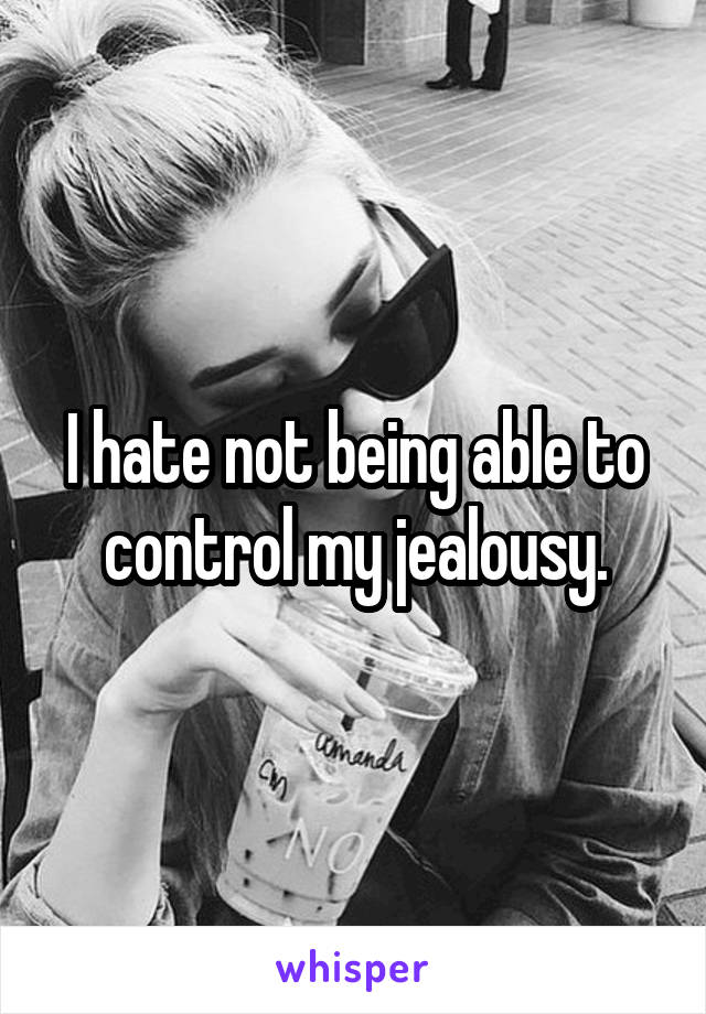 I hate not being able to control my jealousy.