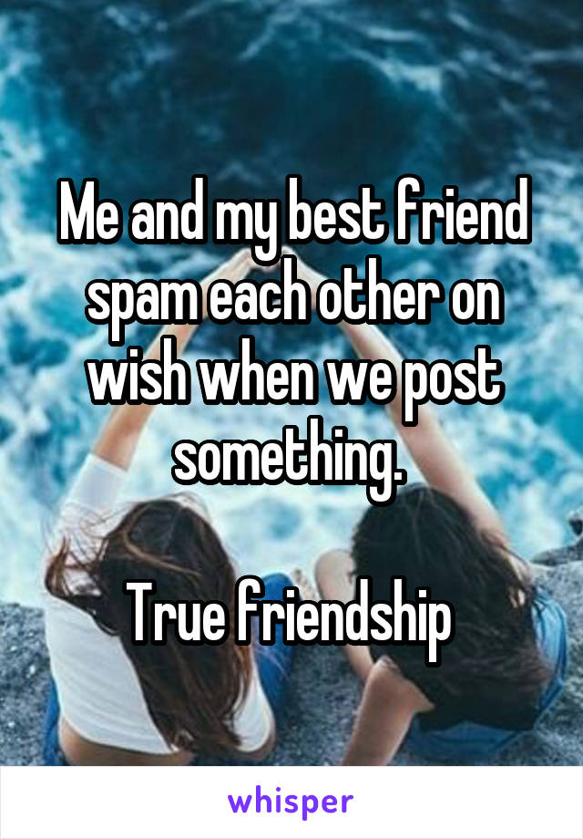 Me and my best friend spam each other on wish when we post something. 

True friendship 