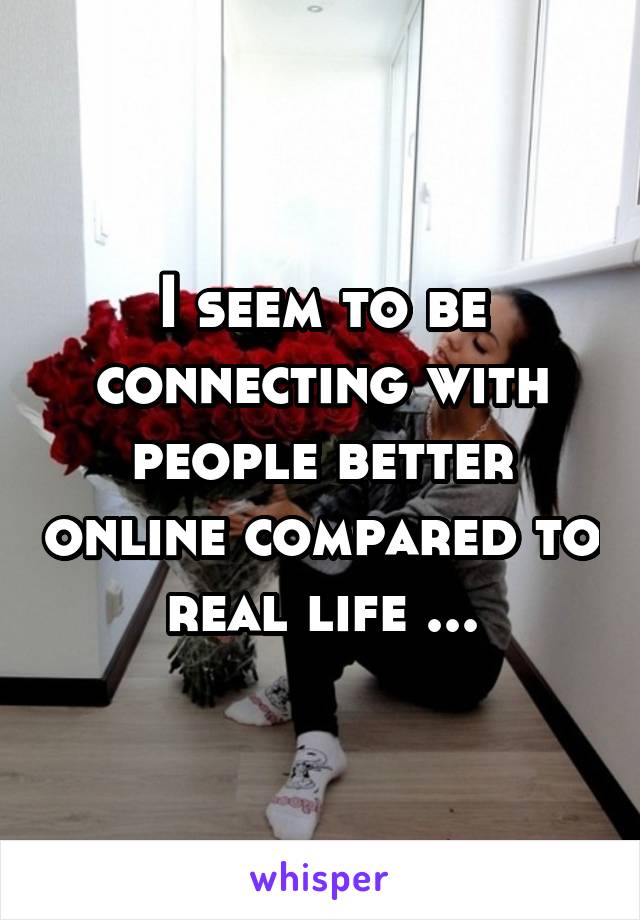 I seem to be connecting with people better online compared to real life ...