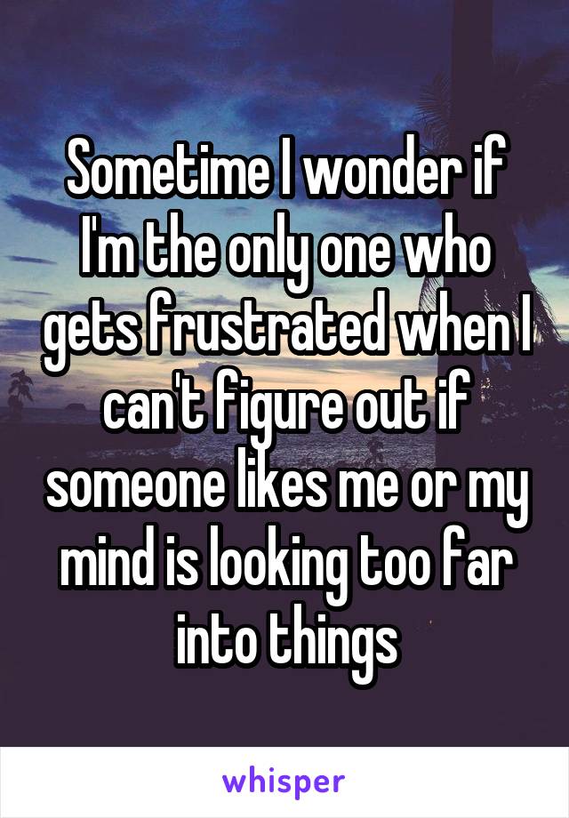 Sometime I wonder if I'm the only one who gets frustrated when I can't figure out if someone likes me or my mind is looking too far into things