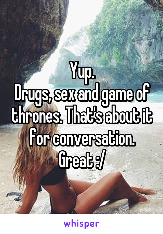 Yup.
Drugs, sex and game of thrones. That's about it for conversation. Great :/