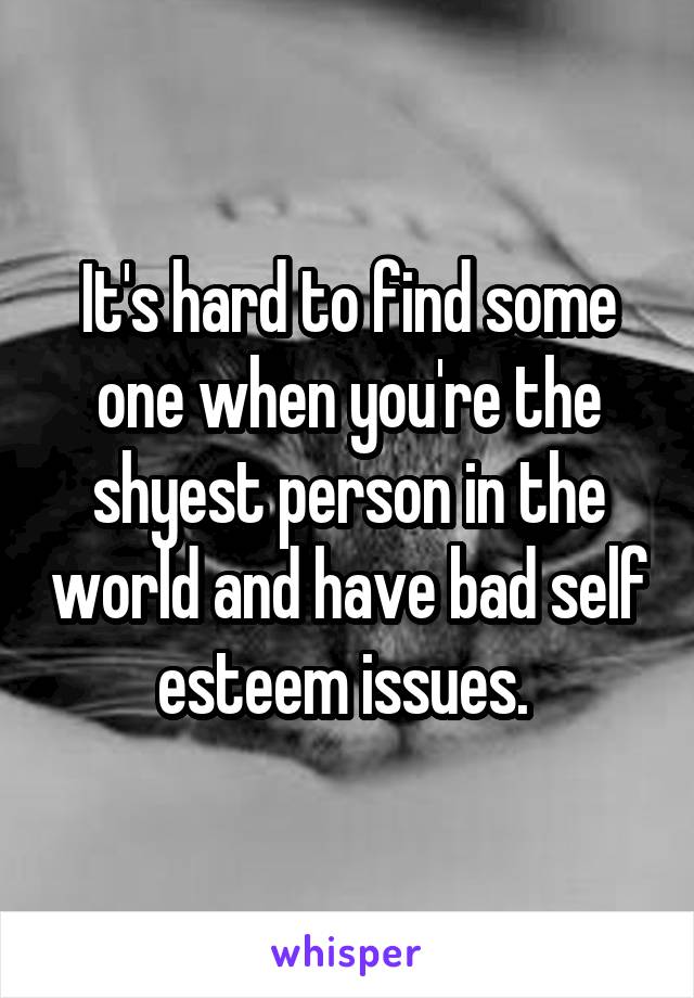 It's hard to find some one when you're the shyest person in the world and have bad self esteem issues. 