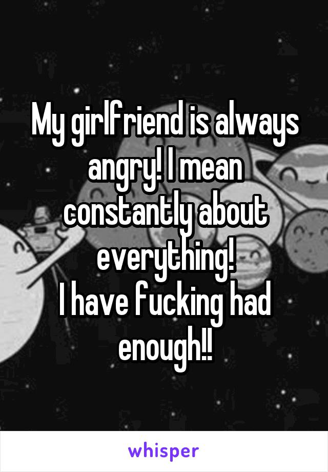 My girlfriend is always angry! I mean constantly about everything!
I have fucking had enough!!