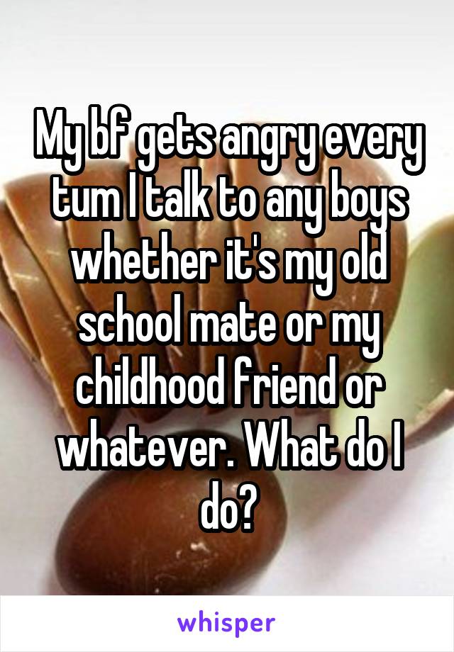 My bf gets angry every tum I talk to any boys whether it's my old school mate or my childhood friend or whatever. What do I do?