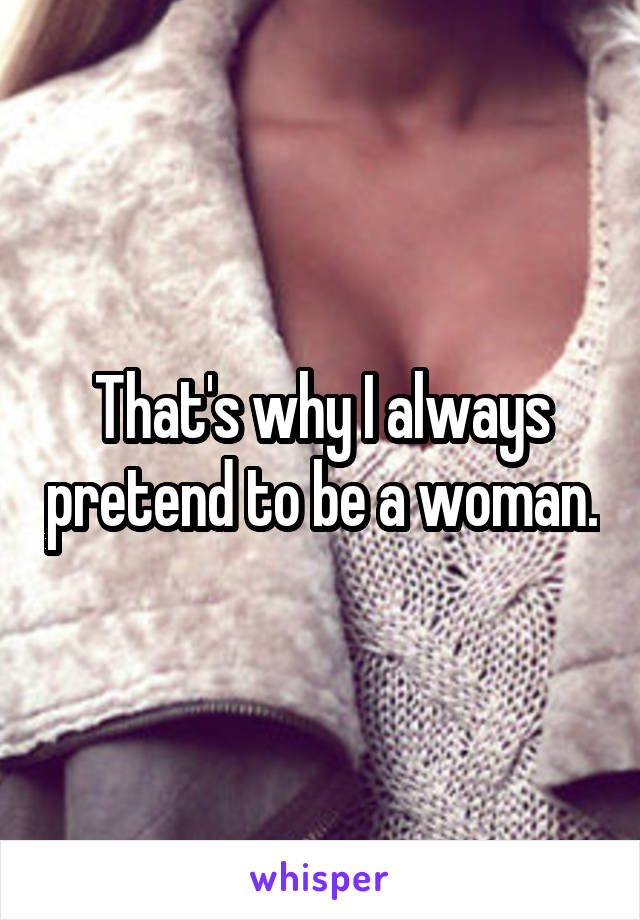 That's why I always pretend to be a woman.