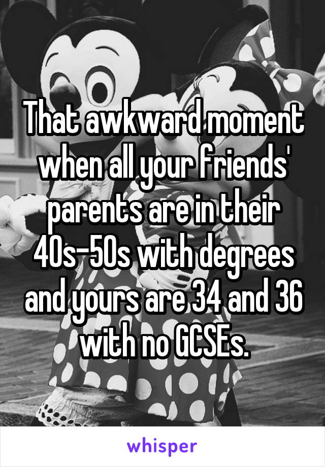 That awkward moment when all your friends' parents are in their 40s-50s with degrees and yours are 34 and 36 with no GCSEs.