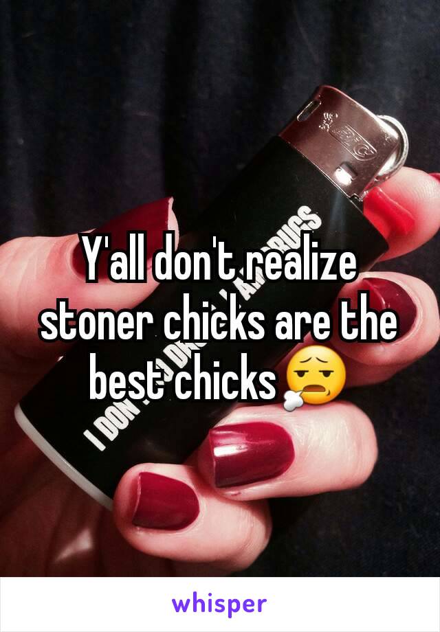 Y'all don't realize stoner chicks are the best chicks😧