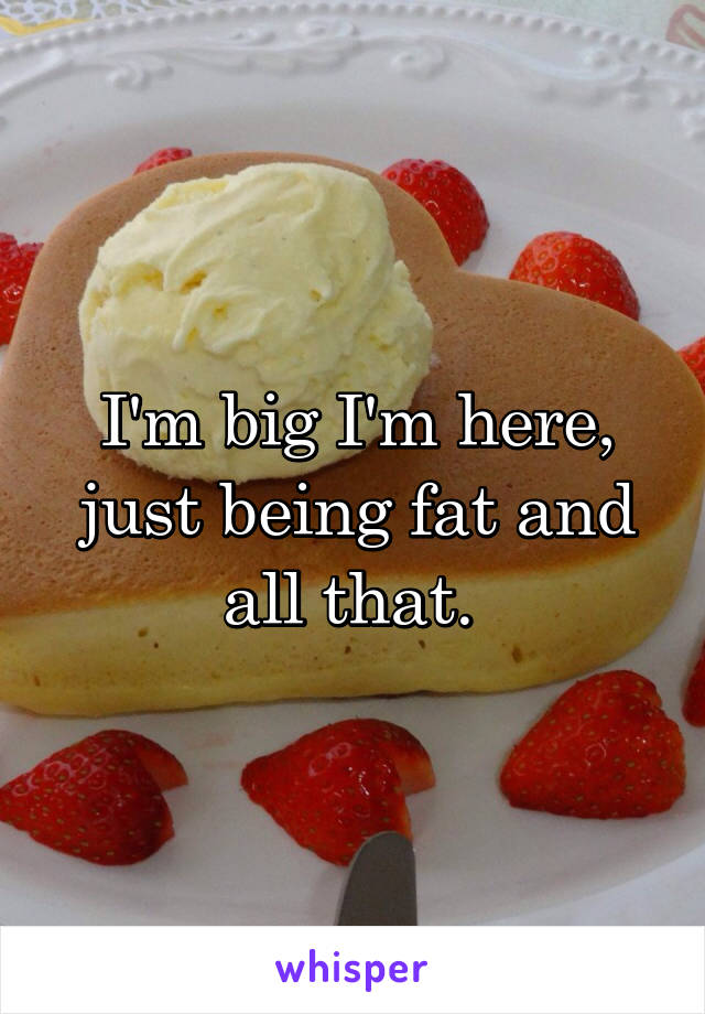 I'm big I'm here, just being fat and all that. 