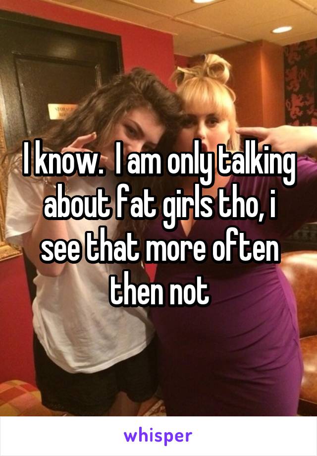 I know.  I am only talking about fat girls tho, i see that more often then not