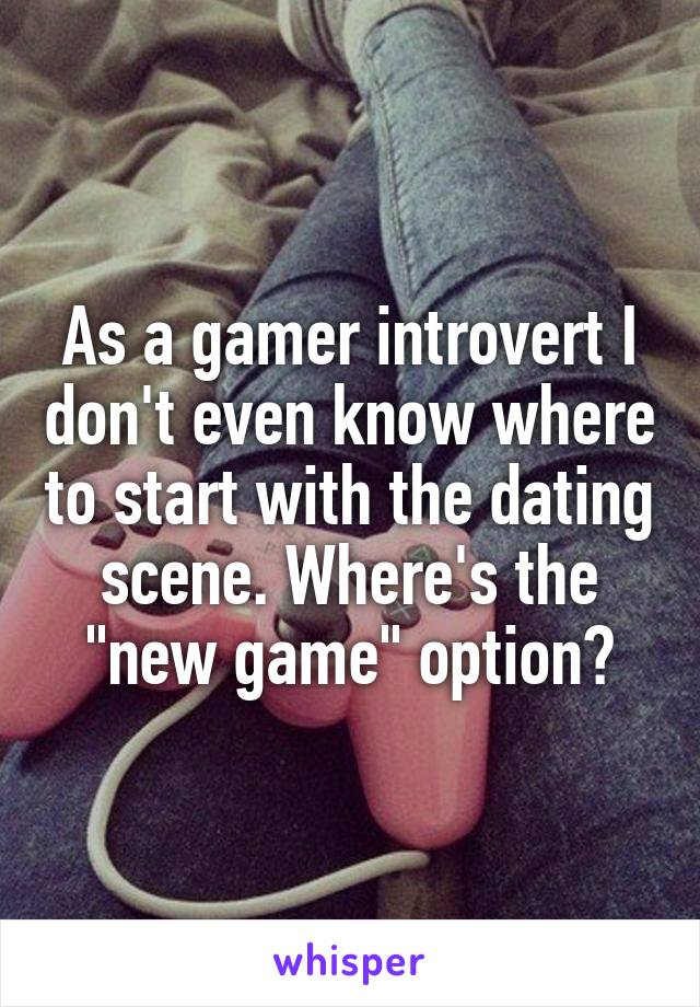 As a gamer introvert I don't even know where to start with the dating scene. Where's the "new game" option?