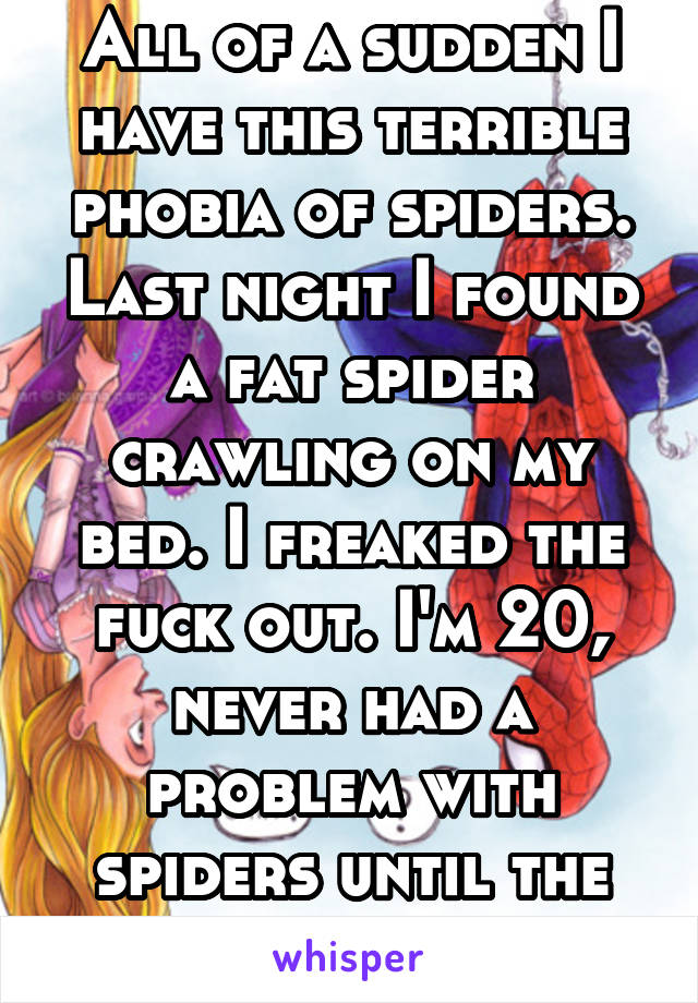 All of a sudden I have this terrible phobia of spiders. Last night I found a fat spider crawling on my bed. I freaked the fuck out. I'm 20, never had a problem with spiders until the other day... Wtf