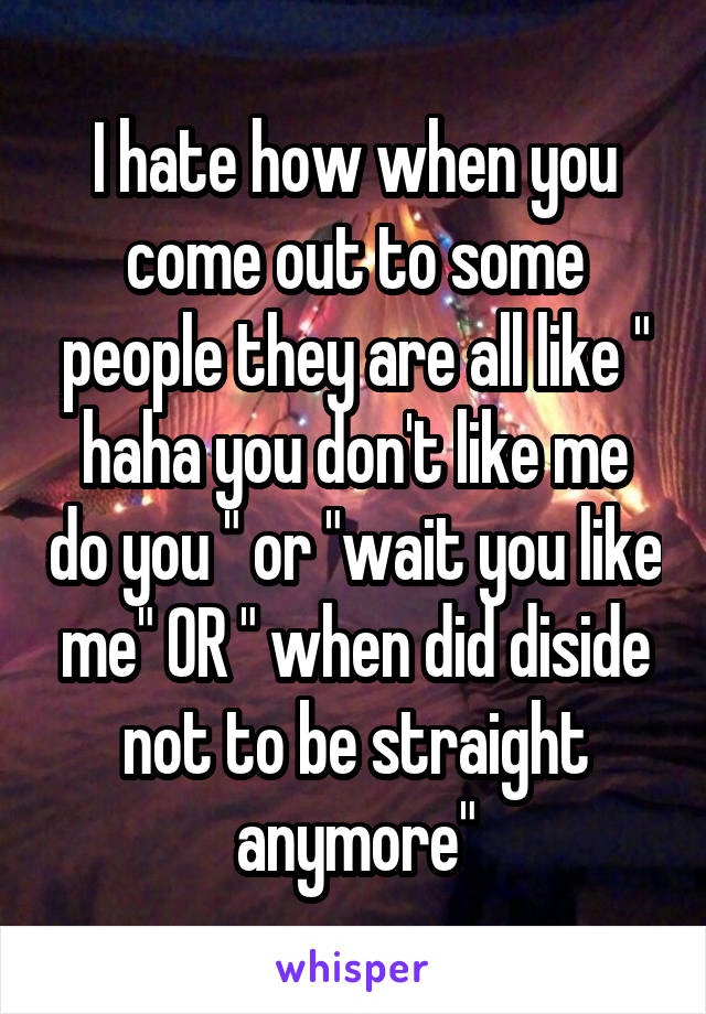 I hate how when you come out to some people they are all like " haha you don't like me do you " or "wait you like me" OR " when did diside not to be straight anymore"