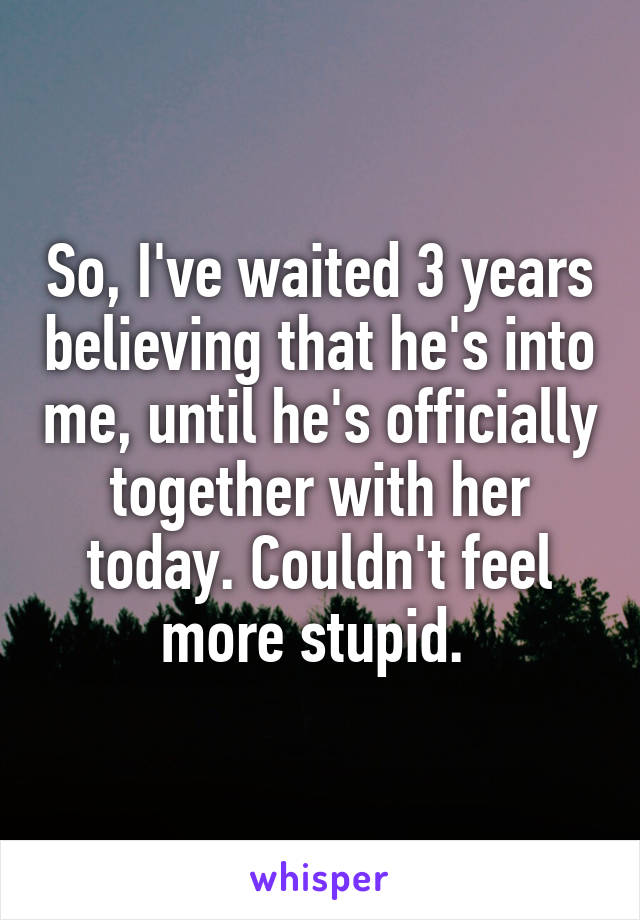 So, I've waited 3 years believing that he's into me, until he's officially together with her today. Couldn't feel more stupid. 