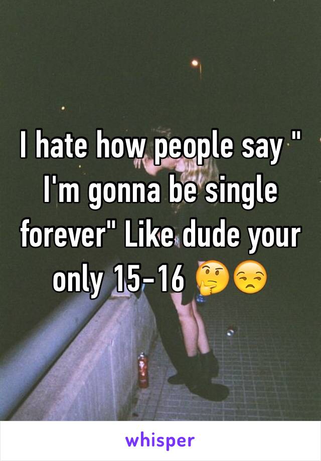 I hate how people say " I'm gonna be single forever" Like dude your only 15-16 🤔😒