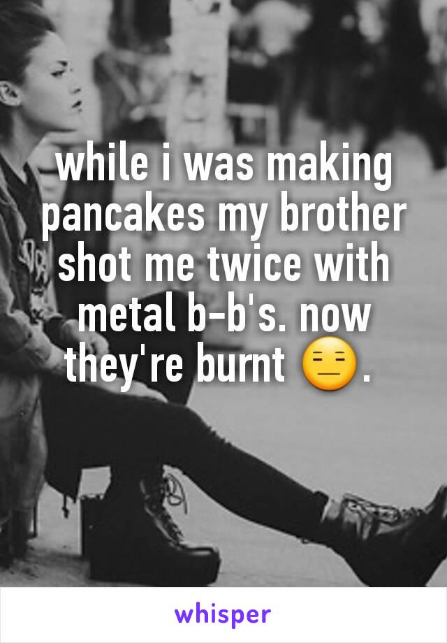 while i was making pancakes my brother shot me twice with metal b-b's. now they're burnt 😑. 