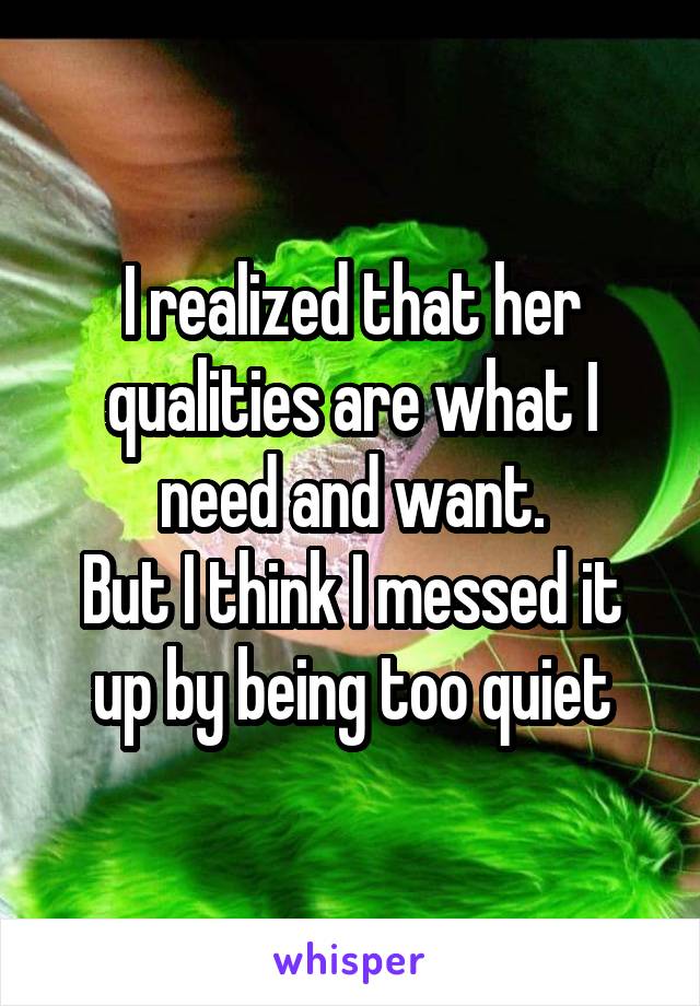 I realized that her qualities are what I need and want.
But I think I messed it up by being too quiet