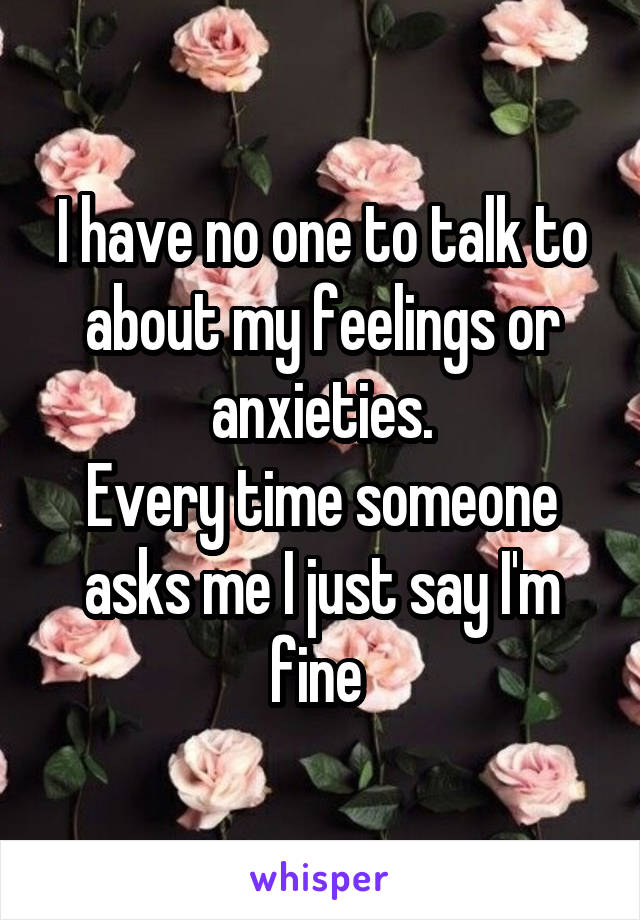 I have no one to talk to about my feelings or anxieties.
Every time someone asks me I just say I'm fine 