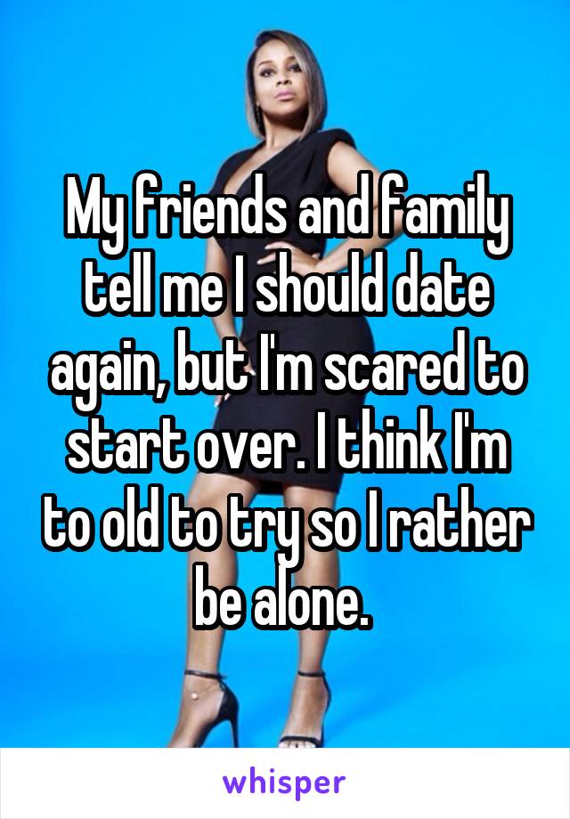 My friends and family tell me I should date again, but I'm scared to start over. I think I'm to old to try so I rather be alone. 