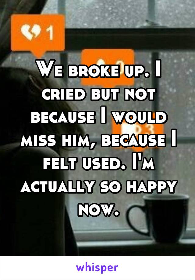 We broke up. I cried but not because I would miss him, because I felt used. I'm actually so happy now.