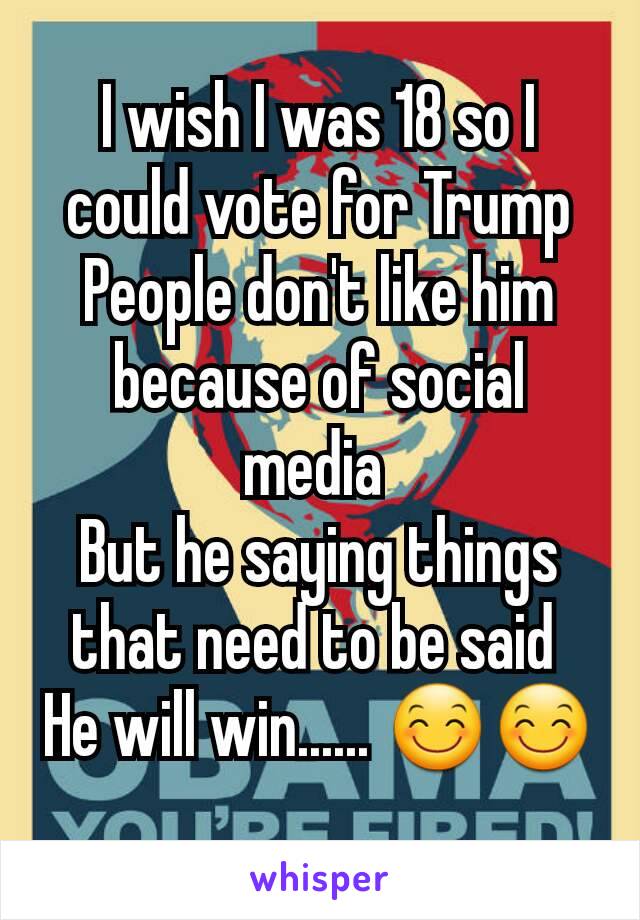 I wish I was 18 so I could vote for Trump
People don't like him because of social media 
But he saying things that need to be said 
He will win...... 😊😊
