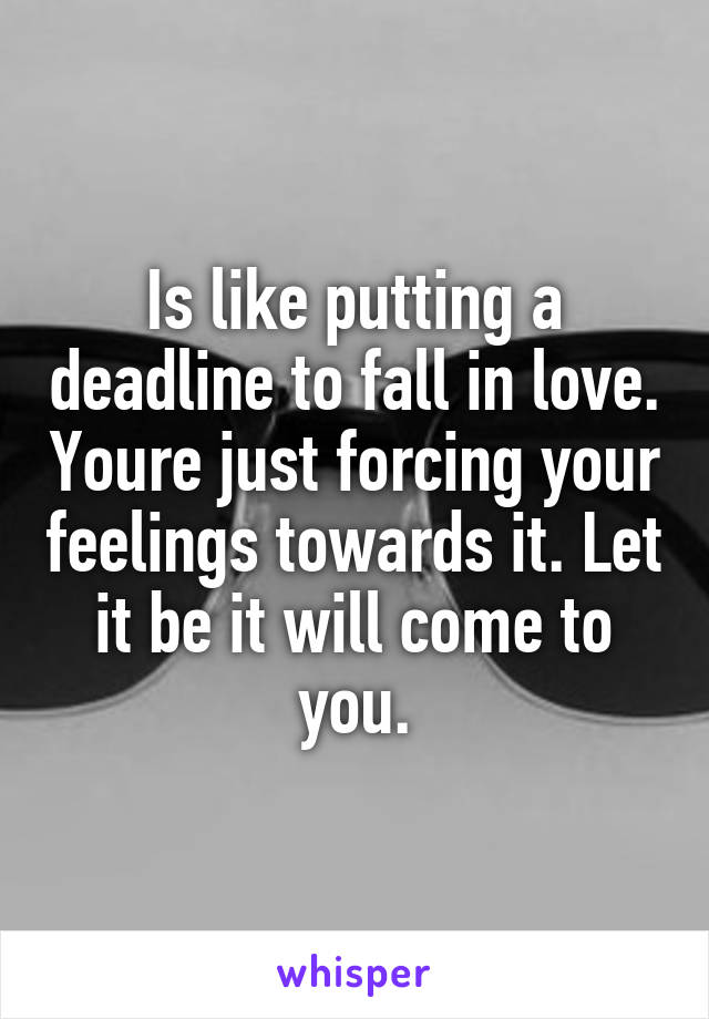 Is like putting a deadline to fall in love. Youre just forcing your feelings towards it. Let it be it will come to you.