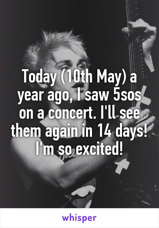 Today (10th May) a year ago, I saw 5sos on a concert. I'll see them again in 14 days! I'm so excited!